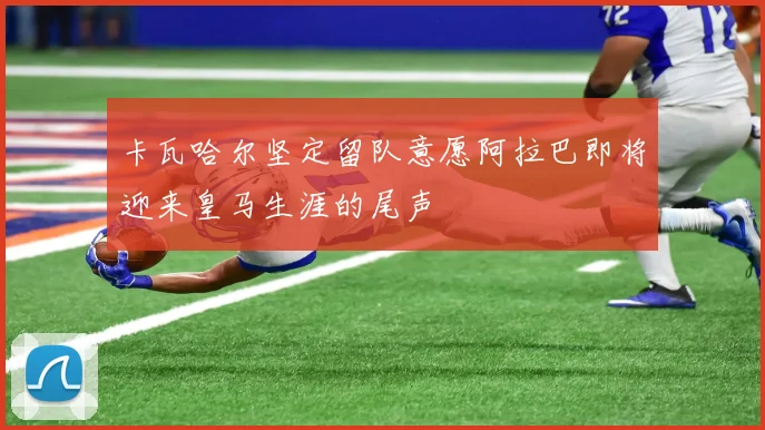 卡瓦哈尔坚定留队意愿阿拉巴即将迎来皇马生涯的尾声