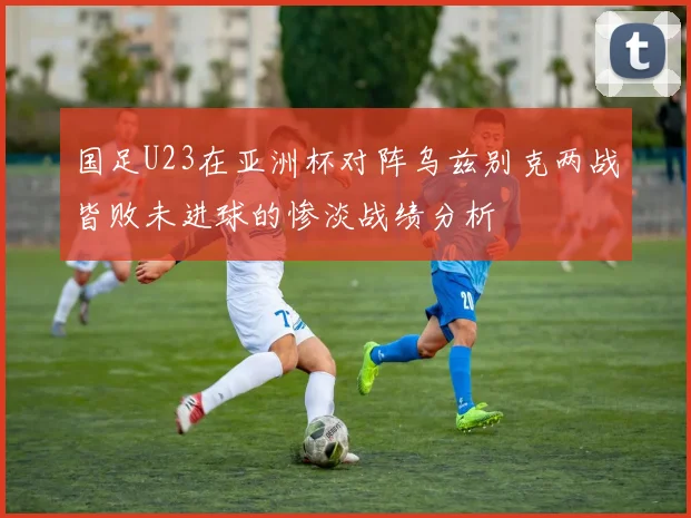 国足U23在亚洲杯对阵乌兹别克两战皆败未进球的惨淡战绩分析