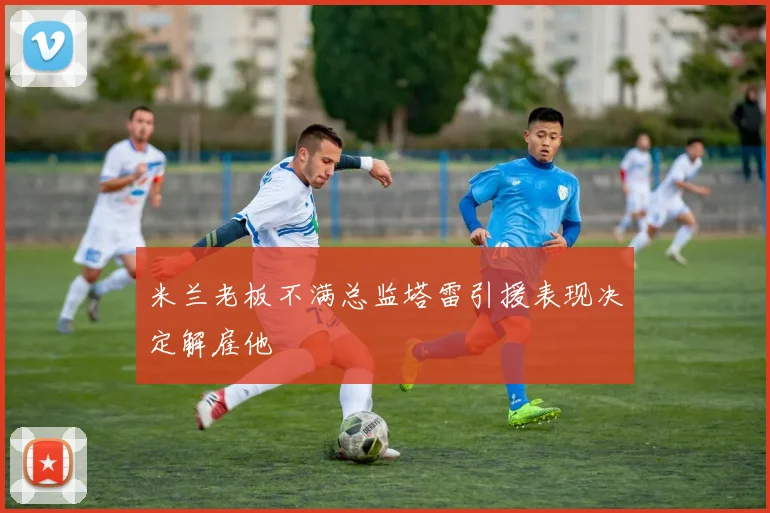 米兰老板不满总监塔雷引援表现决定解雇他