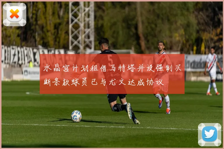 水晶宫计划租借马特塔并设强制买断条款球员已与尤文达成协议