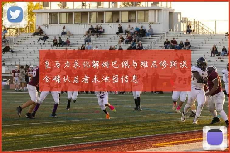 皇马力求化解姆巴佩与维尼修斯误会确认后者未泄密信息