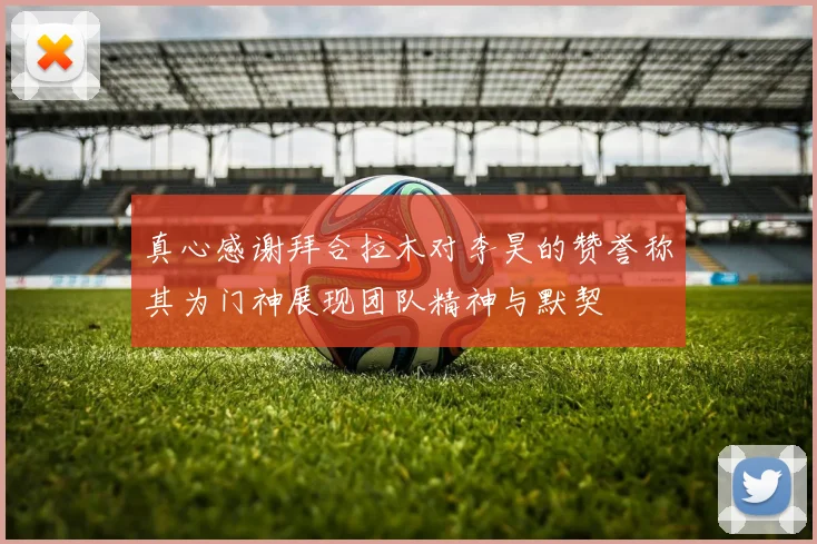 真心感谢拜合拉木对李昊的赞誉称其为门神展现团队精神与默契