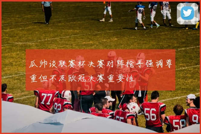 瓜帅谈联赛杯决赛对阵枪手强调尊重但不及欧冠决赛重要性