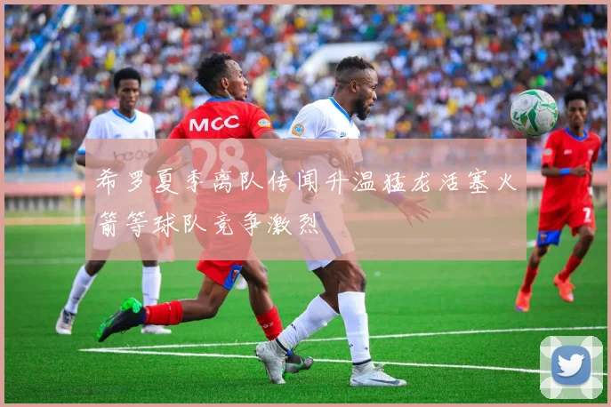 希罗夏季离队传闻升温猛龙活塞火箭等球队竞争激烈