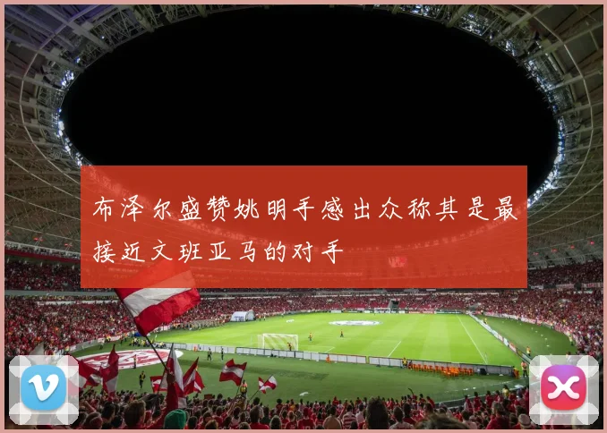 布泽尔盛赞姚明手感出众称其是最接近文班亚马的对手