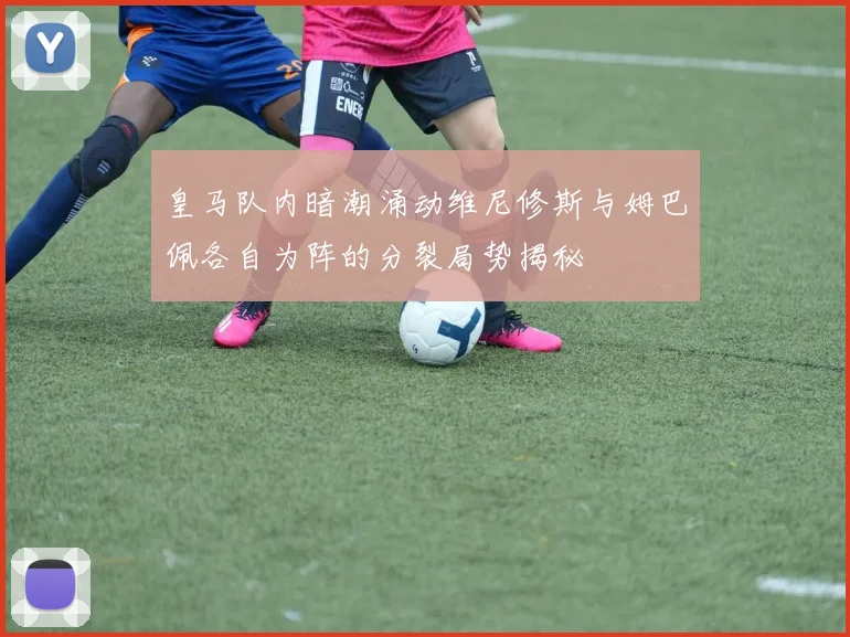 皇马队内暗潮涌动维尼修斯与姆巴佩各自为阵的分裂局势揭秘
